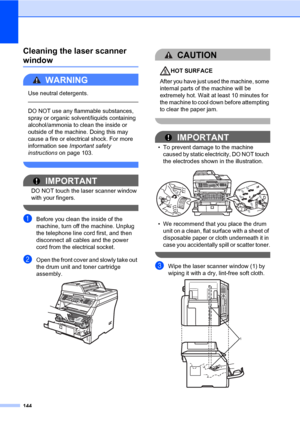 Page 155144
Cleaning the laser scanner 
windowC
WARNING 
Use neutral detergents.
  
DO NOT use any flammable substances, 
spray or organic solvent/liquids containing 
alcohol/ammonia to clean the inside or 
outside of the machine. Doing this may 
cause a fire or electrical shock. For more 
information see Important safety 
instructions on page 103.
 
IMPORTANT
DO NOT touch the laser scanner window 
with your fingers.
 
aBefore you clean the inside of the 
machine, turn off the machine. Unplug 
the telephone line...