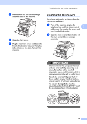 Page 156Troubleshooting and routine maintenance
145
C
dPut the drum unit and toner cartridge 
assembly back in the machine.
 
eClose the front cover.
fPlug the machine’s power cord back into 
the electrical socket first, and then plug 
in the telephone line cord. Turn on the 
machine.
Cleaning the corona wireC
If you have print quality problems, clean the 
corona wire as follows:
aTurn off the machine. Unplug the 
telephone line cord first, disconnect all 
cables, and then unplug the power cord 
from the...