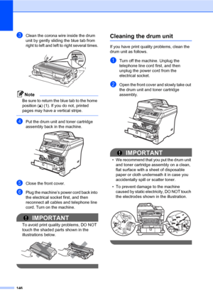 Page 157146
cClean the corona wire inside the drum 
unit by gently sliding the blue tab from 
right to left and left to right several times.
 
Note
Be sure to return the blue tab to the home 
position (a) (1). If you do not, printed 
pages may have a vertical stripe.
 
dPut the drum unit and toner cartridge 
assembly back in the machine.
 
eClose the front cover.
fPlug the machine’s power cord back into 
the electrical socket first, and then 
reconnect all cables and telephone line 
cord. Turn on the machine....