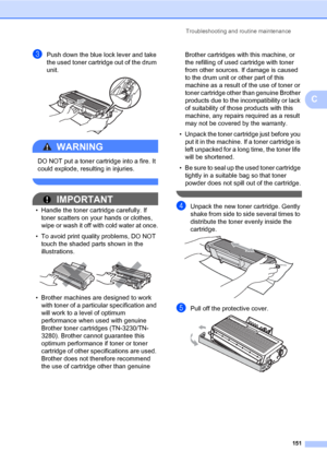 Page 162Troubleshooting and routine maintenance
151
C
cPush down the blue lock lever and take 
the used toner cartridge out of the drum 
unit.
 
WARNING 
DO NOT put a toner cartridge into a fire. It 
could explode, resulting in injuries.
 
IMPORTANT
• Handle the toner cartridge carefully. If 
toner scatters on your hands or clothes, 
wipe or wash it off with cold water at once.
• To avoid print quality problems, DO NOT 
touch the shaded parts shown in the 
illustrations.
 
• Brother machines are designed to work...