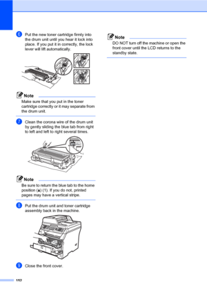 Page 163152
fPut the new toner cartridge firmly into 
the drum unit until you hear it lock into 
place. If you put it in correctly, the lock 
lever will lift automatically.
 
Note
Make sure that you put in the toner 
cartridge correctly or it may separate from 
the drum unit.
 
gClean the corona wire of the drum unit 
by gently sliding the blue tab from right 
to left and left to right several times.
 
Note
Be sure to return the blue tab to the home 
position (a) (1). If you do not, printed 
pages may have a...