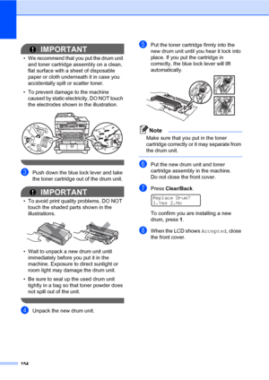 Page 165154
IMPORTANT
• We recommend that you put the drum unit 
and toner cartridge assembly on a clean, 
flat surface with a sheet of disposable 
paper or cloth underneath it in case you 
accidentally spill or scatter toner.
• To prevent damage to the machine 
caused by static electricity, DO NOT touch 
the electrodes shown in the illustration.
 
 
cPush down the blue lock lever and take 
the toner cartridge out of the drum unit.
IMPORTANT
• To avoid print quality problems, DO NOT 
touch the shaded parts shown...