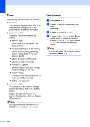 Page 167156
ResetC
The following reset functions are available:
1Network
You can reset the print server back to its 
default factory settings such as the 
password and IP address information.
2Address & Fax
Address & Fax resets the following 
settings:
„Address Book
(One-Touch Dial, Speed-Dial and 
Setup Groups)
„Programmed fax jobs in the memory
(Polled Transmit, Delayed Polling, 
Secure Polling, Delayed Fax and 
Delayed Batch)
„Station ID (Name and Number)
„Coverpage Msg (Comments)
„Remote Fax Options
(Remote...