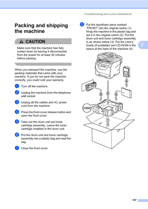 Page 168Troubleshooting and routine maintenance
157
C
Packing and shipping 
the machine
C
CAUTION 
Make sure that the machine has fully 
cooled down by leaving it disconnected 
from the power for at least 30 minutes 
before packing.
 
When you transport the machine, use the 
packing materials that came with your 
machine. If you do not pack the machine 
correctly, you could void your warranty.
aTurn off the machine.
bUnplug the machine from the telephone 
wall socket.
cUnplug all the cables and AC power 
cord...