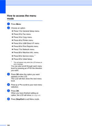 Page 171160
How to access the menu 
modeD
aPress Menu.
bChoose an option.
„Press 1 for General Setup menu.
„Press 2 for Fax menu.
„Press 3 for Copy menu.
„Press 4 for Printer menu.
„Press 5 for USB Direct I/F menu.
„Press 6 for Print Reports menu.
„Press 7 for Network menu.
„Press 8 for Machine Info. menu.
„Press 9 for Service menu.
1
„Press 0 for Initial Setup.
1This will appear only when the LCD shows an 
error message.
You can also scroll through each menu 
level by pressing a or b for the direction 
you...