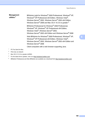 Page 200Specifications
189
E
1PC Fax Send for Mac
2Print only via network
3Mac OS X 10.3.9 or greater (mDNS)
4For the latest driver updates, visit us at http://solutions.brother.com/
5BRAdmin Professional and Web BRAdmin are available as a download from http://solutions.brother.com/
Management 
utilities
5BRAdmin Light for Windows®2000 Professional, Windows®XP, 
Windows
®XP Professional x64 Edition, Windows Vista®, 
Windows Server
®2003, Windows Server®2003 x64 Edition, 
Windows Server
®2008 and Mac OS X 10.3.9...