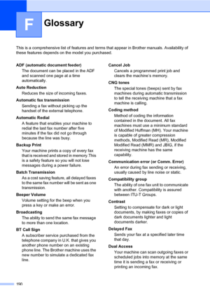 Page 201190
F
This is a comprehensive list of features and terms that appear in Brother manuals. Availability of 
these features depends on the model you purchased.
GlossaryF
ADF (automatic document feeder)
The document can be placed in the ADF 
and scanned one page at a time 
automatically.
Auto Reduction
Reduces the size of incoming faxes.
Automatic fax transmission
Sending a fax without picking up the 
handset of the external telephone.
Automatic Redial
A feature that enables your machine to 
redial the last...