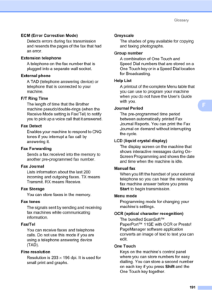 Page 202Glossary
191
F
ECM (Error Correction Mode)
Detects errors during fax transmission 
and resends the pages of the fax that had 
an error.
Extension telephone
A telephone on the fax number that is 
plugged into a separate wall socket.
External phone
A TAD (telephone answering device) or 
telephone that is connected to your 
machine.
F/T Ring Time
The length of time that the Brother 
machine pseudo/double-rings (when the 
Receive Mode setting is Fax/Tel) to notify 
you to pick up a voice call that it...