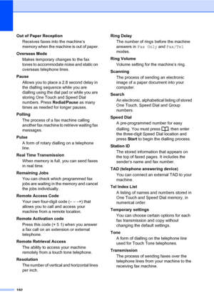 Page 203192
Out of Paper Reception
Receives faxes into the machine’s 
memory when the machine is out of paper.
Overseas Mode
Makes temporary changes to the fax 
tones to accommodate noise and static on 
overseas telephone lines.
Pause
Allows you to place a 2.8 second delay in 
the dialling sequence while you are 
dialling using the dial pad or while you are 
storing One Touch and Speed Dial 
numbers. Press Redial/Pause as many 
times as needed for longer pauses.
Polling
The process of a fax machine calling...