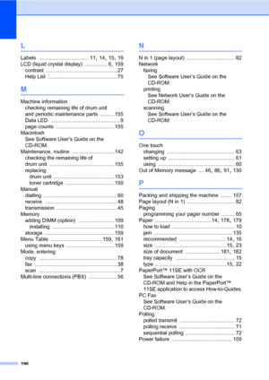 Page 207196
L
Labels .................................. 11, 14, 15, 19
LCD (liquid crystal display)
 ............... 6, 159
contrast
 .................................................27
Help List
 ................................................75
M
Machine information
checking remaining life of drum unit 
and periodic maintenance parts
 .......... 155
Data LED
 ................................................ 9
page counts
 ........................................ 155
Macintosh
See Software User’s Guide on the...