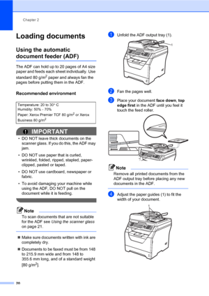 Page 31Chapter 2
20
Loading documents2
Using the automatic 
document feeder (ADF)2
The ADF can hold up to 20 pages of A4 size 
paper and feeds each sheet individually. Use 
standard 80 g/m
2 paper and always fan the 
pages before putting them in the ADF.
Recommended environment2
IMPORTANT
• DO NOT leave thick documents on the 
scanner glass. If you do this, the ADF may 
jam.
• DO NOT use paper that is curled, 
wrinkled, folded, ripped, stapled, paper-
clipped, pasted or taped.
• DO NOT use cardboard, newspaper...