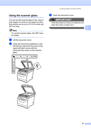 Page 32Loading paper and documents
21
2
Using the scanner glass2
You can use the scanner glass to fax, copy or 
scan pages of a book or one page at a time.
Documents can be up to 215.9 mm wide and 
297 mm long.
Note
To use the scanner glass, the ADF must 
be empty.
 
aLift the document cover.
bUsing the document guidelines on the 
left and top, place the document in the 
upper left hand corner with the 
document face down on the scanner 
glass.
 
 
cClose the document cover.
IMPORTANT
If the document is a book...