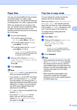 Page 34General Setup
23
3
Paper Size3
You can use several different sizes of paper 
for printing copies: A4, Letter, Legal, 
Executive, A5, A5 L, A6, B5, B6 and Folio and 
for printing faxes: A4, Letter, Legal and Folio.
When you change the size of paper in the 
tray, you will also need to change the setting 
for paper size at the same time so your 
machine can fit the document or an incoming 
fax on the page.
aDo one of the following:
„To set the paper size for the 
MP Tray press Menu, 1, 2, 2, 1.
„To set the...