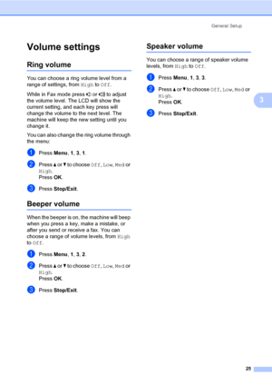 Page 36General Setup
25
3
Volume settings3
Ring volume3
You can choose a ring volume level from a 
range of settings, from High to Off.
While in Fax mode press   or   to adjust 
the volume level. The LCD will show the 
current setting, and each key press will 
change the volume to the next level. The 
machine will keep the new setting until you 
change it.
You can also change the ring volume through 
the menu:
aPress Menu, 1, 3, 1.
bPress a or b to choose Off, Low, Med or 
High.
Press OK.
cPress Stop/Exit....