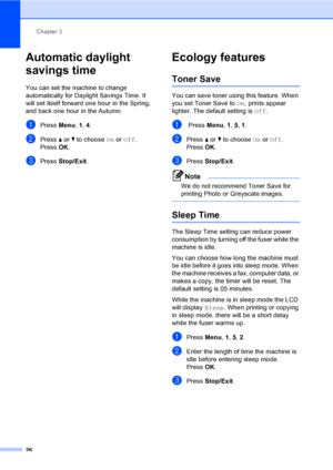 Page 37Chapter 3
26
Automatic daylight 
savings time
3
You can set the machine to change 
automatically for Daylight Savings Time. It 
will set itself forward one hour in the Spring, 
and back one hour in the Autumn.
aPress  Menu, 1, 4.
bPress  a or  b to choose  On or Off.
Press OK.
cPress  Stop/Exit .
Ecology features3
Toner Save3
You can save toner using this feature. When 
you set Toner Save to  On, prints appear 
lighter. The default setting is Off.
a Press  Menu, 1 , 5, 1.
bPress  a or  b to choose  On or...