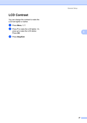 Page 38General Setup
27
3
LCD Contrast3
You can change the contrast to make the 
LCD look lighter or darker.
aPress Menu, 1, 7.
bPress b to make the LCD lighter. Or, 
press a to make the LCD darker.
Press OK.
cPress Stop/Exit.
 