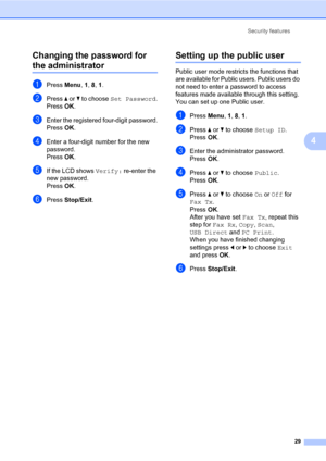 Page 40Security features
29
4 Changing the password for 
the administrator4
aPress Menu, 1, 8, 1.
bPress a or b to choose Set Password.
PressOK.
cEnter the registered four-digit password.
PressOK.
dEnter a four-digit number for the new 
password.
PressOK.
eIf the LCD shows Verify: re-enter the 
new password.
PressOK.
fPress Stop/Exit.
Setting up the public user4
Public user mode restricts the functions that 
are available for Public users. Public users do 
not need to enter a password to access 
features made...