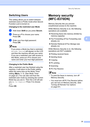 Page 42Security features
31
4
Switching Users4
This setting allows you to switch between 
restricted users or Public mode when Secure 
Function Lock is turned on.
Changing to the restricted user Mode
aHold down Shift as you press Secure.
bPress a or b to choose your name.
Press OK.
cEnter your four-digit password.
Press OK.
Note
If you press a Mode key that is restricted, 
Access Denied will appear on the LCD 
and then the machine will ask your name. 
If you are a restricted user with access to 
this Mode,...