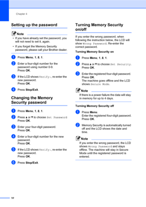 Page 43Chapter 4
32
Setting up the password4
Note
• If you have already set the password, you 
will not need to set it, again.
• If you forget the Memory Security 
password, please call your Brother dealer.
 
aPress Menu, 1, 8, 1.
bEnter a four-digit number for the 
password using number 0-9.
PressOK.
cIf the LCD shows Verify:, re-enter the 
new password.
PressOK.
dPress Stop/Exit.
Changing the Memory 
Security password4
aPress Menu, 1, 8, 1.
bPress a or b to choose Set Password
PressOK.
cEnter your four-digit...