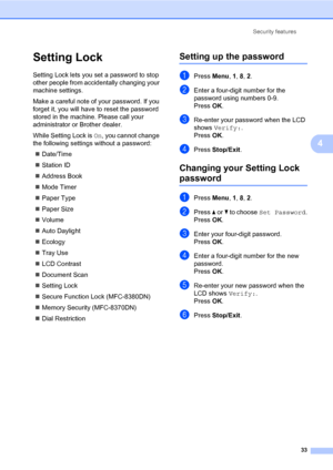 Page 44Security features
33
4
Setting Lock4
Setting Lock lets you set a password to stop 
other people from accidentally changing your 
machine settings.
Make a careful note of your password. If you 
forget it, you will have to reset the password 
stored in the machine. Please call your 
administrator or Brother dealer.
While Setting Lock is On, you cannot change 
the following settings without a password:
„Date/Time
„Station ID
„Address Book
„Mode Timer
„Paper Type
„Paper Size
„Volume
„Auto Daylight
„Ecology...