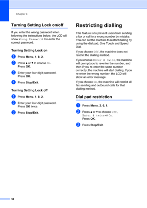 Page 45Chapter 4
34
Turning Setting Lock on/off4
If you enter the wrong password when 
following the instructions below, the LCD will 
show Wrong Password. Re-enter the 
correct password.
Turning Setting Lock on4
aPress Menu, 1, 8, 2.
bPress a or b to choose On.
PressOK.
cEnter your four-digit password.
PressOK.
dPress Stop/Exit.
Turning Setting Lock off4
aPress Menu, 1, 8, 2.
bEnter your four-digit password. 
PressOK twice.
cPress Stop/Exit.
Restricting dialling4
This feature is to prevent users from sending...