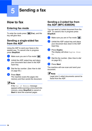 Page 4938
5
How to fax5
Entering fax mode5
To enter fax mode press  (Fax), and the 
key will glow blue.
Sending a single-sided fax 
from the ADF5
Using the ADF to send your faxes is the 
easiest way. To cancel a fax in progress 
press Stop/Exit.
aMake sure you are in Fax mode  .
bUnfold the ADF output tray and place 
your document face down in the ADF 
input tray.
cDial the fax number. (See How to dial 
on page 60.)
dPress Start.
The machine scans the pages into 
memory and then sends the document.
Note
If the...