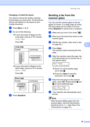 Page 50Sending a fax
39
5
Changing a 2-sided fax layout
You need to choose the duplex scanning 
format before you send a fax. The format you 
choose will depend on the layout of your 
2-sided document.
aPress Menu, 1, 9, 3.
bDo one of the following:
„If your document is flipped on the 
Long edge, press a or b to choose 
Long edge.
Press OK.
„If your document is flipped on the 
Short edge, press a or b to choose 
Short edge.
Press OK.
cPress Stop/Exit.
Sending a fax from the 
scanner glass5
You can use the...