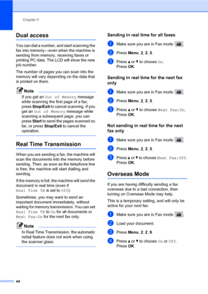 Page 55Chapter 5
44
Dual access5
You can dial a number, and start scanning the 
fax into memory—even when the machine is 
sending from memory, receiving faxes or 
printing PC data. The LCD will show the new 
job number.
The number of pages you can scan into the 
memory will vary depending on the data that 
is printed on them.
Note
If you get an Out of Memory message 
while scanning the first page of a fax, 
press Stop/Exit to cancel scanning. If you 
get an Out of Memory message while 
scanning a subsequent...