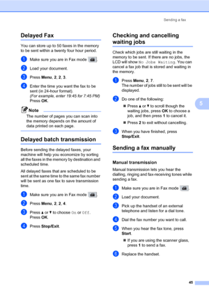 Page 56Sending a fax
45
5
Delayed Fax5
You can store up to 50 faxes in the memory 
to be sent within a twenty four hour period.
aMake sure you are in Fax mode  .
bLoad your document.
cPress Menu, 2, 2, 3.
dEnter the time you want the fax to be 
sent (in 24-hour format).
(For example, enter 19:45 for 7:45 PM)
Press OK.
Note
The number of pages you can scan into 
the memory depends on the amount of 
data printed on each page.
 
Delayed batch transmission5
Before sending the delayed faxes, your 
machine will help...