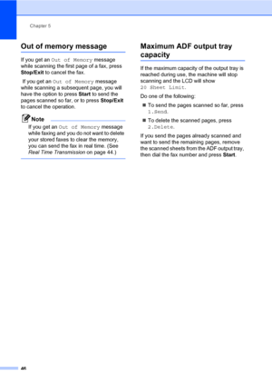 Page 57Chapter 5
46
Out of memory message5
If you get an Out of Memory message 
while scanning the first page of a fax, press 
Stop/Exit to cancel the fax.
 If you get an Out of Memory message 
while scanning a subsequent page, you will 
have the option to press Start to send the 
pages scanned so far, or to press Stop/Exit 
to cancel the operation.
Note
If you get an Out of Memory message 
while faxing and you do not want to delete 
your stored faxes to clear the memory, 
you can send the fax in real time....