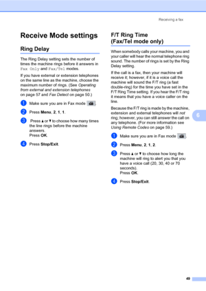 Page 60Receiving a fax
49
6
Receive Mode settings6
Ring Delay6
The Ring Delay setting sets the number of 
times the machine rings before it answers in 
Fax Only and Fax/Tel modes.
If you have external or extension telephones 
on the same line as the machine, choose the 
maximum number of rings. (See Operating 
from external and extension telephones 
on page 57 and Fax Detect on page 50.)
aMake sure you are in Fax mode  .
bPress Menu, 2, 1, 1.
c Press a or b to choose how many times 
the line rings before the...