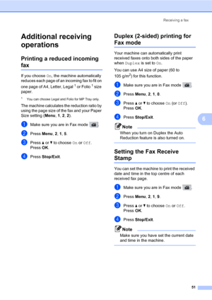 Page 62Receiving a fax
51
6
Additional receiving 
operations
6
Printing a reduced incoming 
fax6
If you choose On, the machine automatically 
reduces each page of an incoming fax to fit on 
one page of A4, Letter, Legal
1 or Folio1 size 
paper.
1You can choose Legal and Folio for MP Tray only.
The machine calculates the reduction ratio by 
using the page size of the fax and your Paper 
Size setting (Menu, 1, 2, 2).
aMake sure you are in Fax mode  .
bPress Menu, 2, 1, 5. 
cPress a or b to choose On or Off....