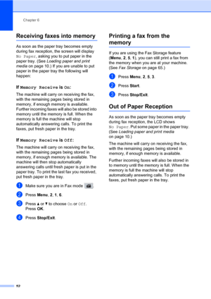 Page 63Chapter 6
52
Receiving faxes into memory6
As soon as the paper tray becomes empty 
during fax reception, the screen will display 
No Paper, asking you to put paper in the 
paper tray. (See Loading paper and print 
media on page 10.) If you are unable to put 
paper in the paper tray the following will 
happen:
If Memory Receive is On:6
The machine will carry on receiving the fax, 
with the remaining pages being stored in 
memory, if enough memory is available. 
Further incoming faxes will also be stored...