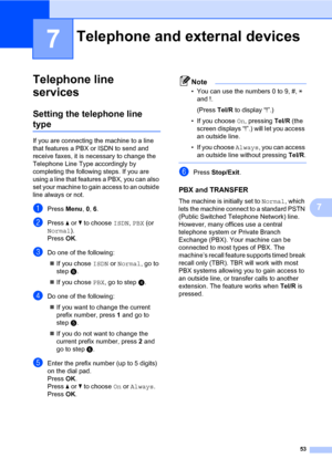 Page 6453
7
7
Telephone line 
services
7
Setting the telephone line 
type7
If you are connecting the machine to a line 
that features a PBX or ISDN to send and 
receive faxes, it is necessary to change the 
Telephone Line Type accordingly by 
completing the following steps. If you are 
using a line that features a PBX, you can also 
set your machine to gain access to an outside 
line always or not.
aPress Menu, 0, 6.
bPress a or b to choose ISDN, PBX (or 
Normal).
Press OK.
cDo one of the following:
„If you...