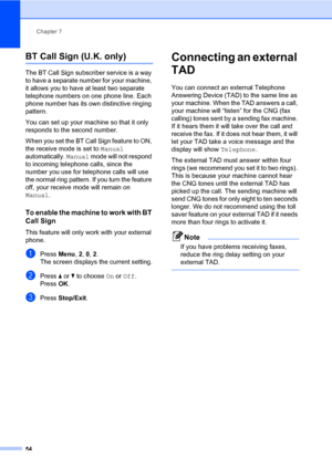 Page 65Chapter 7
54
BT Call Sign (U.K. only)7
The BT Call Sign subscriber service is a way 
to have a separate number for your machine, 
it allows you to have at least two separate 
telephone numbers on one phone line. Each 
phone number has its own distinctive ringing 
pattern.
You can set up your machine so that it only 
responds to the second number.
When you set the BT Call Sign feature to ON, 
the receive mode is set to Manual 
automatically. Manual mode will not respond 
to incoming telephone calls, since...