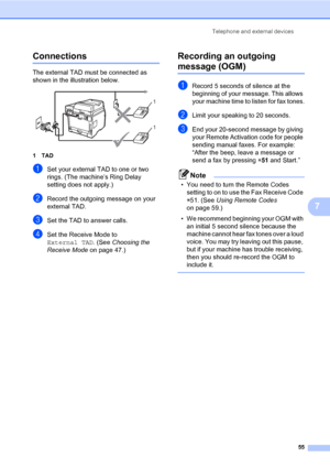 Page 66Telephone and external devices
55
7
Connections7
The external TAD must be connected as 
shown in the illustration below.
 
1TAD
aSet your external TAD to one or two 
rings. (The machine’s Ring Delay 
setting does not apply.)
bRecord the outgoing message on your 
external TAD.
cSet the TAD to answer calls.
dSet the Receive Mode to 
External TAD. (See Choosing the 
Receive Mode on page 47.)
Recording an outgoing 
message (OGM)7
aRecord 5 seconds of silence at the 
beginning of your message. This allows...