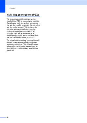 Page 67Chapter 7
56
Multi-line connections (PBX)7
We suggest you ask the company who 
installed your PBX to connect your machine. 
If you have a multi line system we suggest 
you ask the installer to connect the unit to the 
last line on the system. This prevents the 
machine being activated each time the 
system receives telephone calls. If all 
incoming calls will be answered by a 
switchboard operator we recommend that 
you set the Receive Mode to Manual.
We cannot guarantee that your machine will 
operate...