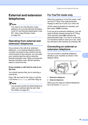 Page 68Telephone and external devices
57
7
External and extension 
telephones
7
Note
You need to turn the Remote Codes 
setting to on to use the Remote Activation 
Code l51 and Remote Deactivation Code 
#51. (See Using Remote Codes 
on page 59.)
 
Operating from external and 
extension telephones7
If you answer a fax call at an extension 
telephone, or an external telephone that is 
correctly connected to the machine into the 
correct socket on the machine, you can make 
your machine take the call by using the...