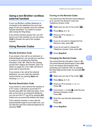 Page 70Telephone and external devices
59
7 Using a non-Brother cordless 
external handset7
If your non-Brother cordless telephone is 
connected to the telephone line cord (see 
page 57) and you typically carry the cordless 
handset elsewhere, it is easier to answer 
calls during the Ring Delay. 
If you let the machine answer first, you will 
have to go to the machine so you can press 
Tel/R to transfer the call to the cordless 
handset.
Using Remote Codes7
Remote Activation Code7
If you answer a fax call on an...