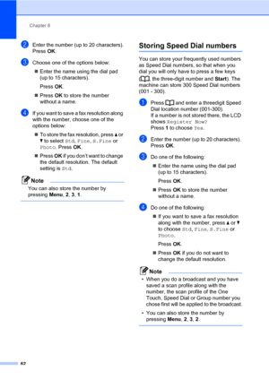 Page 73Chapter 8
62
bEnter the number (up to 20 characters).
Press OK.
cChoose one of the options below:
„Enter the name using the dial pad 
(up to 15 characters).
Press OK.
„Press OK to store the number 
without a name.
dIf you want to save a fax resolution along 
with the number, choose one of the 
options below:
„To store the fax resolution, press a or 
b to select Std, Fine, S.Fine or 
Photo. Press OK.
„Press OK if you don’t want to change 
the default resolution. The default 
setting is Std.
Note
You can...