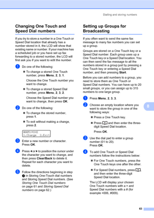 Page 74Dialling and storing numbers
63
8 Changing One Touch and 
Speed Dial numbers8
If you try to store a number in a One Touch or 
Speed Dial location that already has a 
number stored in it, the LCD will show that 
existing name or number. If your machine has 
a scheduled job or you have set up fax 
forwarding to a stored number, the LCD will 
first ask you if you want to edit the number.
aDo one of the following:
„To change a stored One Touch 
number, press Menu, 2, 3, 1.
Choose the One Touch number you...