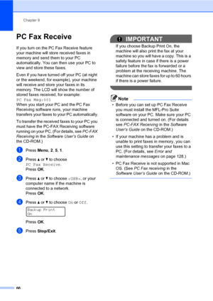 Page 77Chapter 9
66
PC Fax Receive9
If you turn on the PC Fax Receive feature 
your machine will store received faxes in 
memory and send them to your PC 
automatically. You can then use your PC to 
view and store these faxes.
Even if you have turned off your PC (at night 
or the weekend, for example), your machine 
will receive and store your faxes in its 
memory. The LCD will show the number of 
stored faxes received, for example: 
PC Fax Msg:001 
When you start your PC and the PC Fax 
Receiving software...