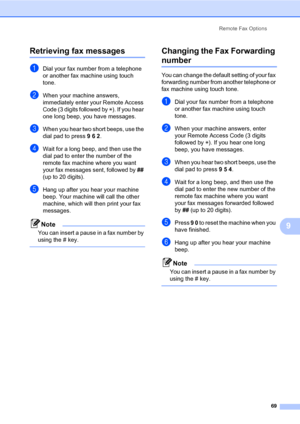 Page 80Remote Fax Options
69
9
Retrieving fax messages9
aDial your fax number from a telephone 
or another fax machine using touch 
tone.
bWhen your machine answers, 
immediately enter your Remote Access 
Code (3 digits followed by l). If you hear 
one long beep, you have messages.
cWhen you hear two short beeps, use the 
dial pad to press 9 6 2.
dWait for a long beep, and then use the 
dial pad to enter the number of the 
remote fax machine where you want 
your fax messages sent, followed by ## 
(up to 20...