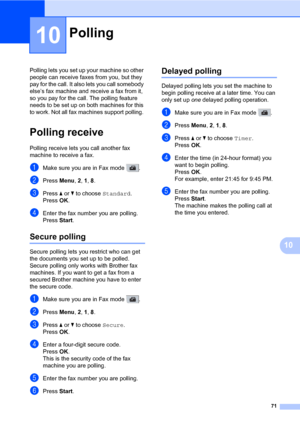 Page 8271
10
10
Polling lets you set up your machine so other 
people can receive faxes from you, but they 
pay for the call. It also lets you call somebody 
else’s fax machine and receive a fax from it, 
so you pay for the call. The polling feature 
needs to be set up on both machines for this 
to work. Not all fax machines support polling. 
Polling receive10
Polling receive lets you call another fax 
machine to receive a fax.
aMake sure you are in Fax mode  .
bPress Menu, 2, 1, 8.
cPress a or b to choose...