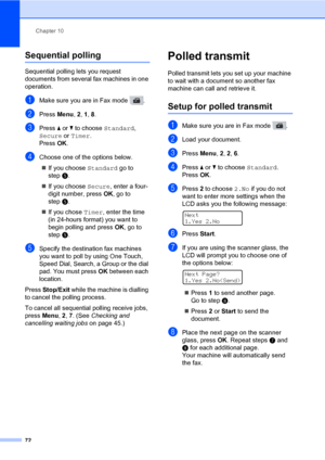 Page 83Chapter 10
72
Sequential polling10
Sequential polling lets you request 
documents from several fax machines in one 
operation. 
aMake sure you are in Fax mode  .
bPress Menu, 2, 1, 8.
cPress a or b to choose Standard, 
Secure or Timer. 
Press OK.
dChoose one of the options below.
„If you choose Standard go to 
stepe.
„If you choose Secure, enter a four-
digit number, press OK, go to 
stepe.
„If you chose Timer, enter the time 
(in 24-hours format) you want to 
begin polling and press OK, go to 
stepe....