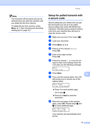 Page 84Polling
73
10
Note
The document will be stored and can be 
retrieved from any other fax machine until 
you delete the fax from memory.
To delete the fax from memory, press 
Menu, 2, 7. (See Checking and cancelling 
waiting jobs on page 45.)
 
Setup for polled transmit with 
a secure code10
Secure polling lets you restrict who can get 
the documents you set up to be polled. 
Secure polling only works with Brother fax 
machines. If another person wants to retrieve 
a fax from your machine they will have to...