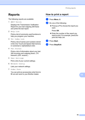 Page 86Printing reports
75
11
Reports11
The following reports are available:
1XMIT Verify
Displays the Transmission Verification 
Report for your last outgoing 200 faxes 
and prints the last report.
2Help List
Prints a list of commonly used functions to 
help you program your machine. 
3Tel Index List
Prints a list of names and numbers stored 
in the One Touch and Speed Dial memory 
in numerical or alphabetical order.
4Fax Journal
Prints a list of information about your last 
200 incoming and outgoing faxes....