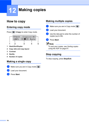 Page 8978
12
How to copy12
Entering copy mode12
Press  (Copy) to enter Copy mode.
 
1 Stack/Sort/Duplex
2 Copy ratio and copy layout
3 Contrast
4Quality
5 Number of copies
Making a single copy12
aMake sure you are in Copy mode  .
bLoad your document.
cPress Start.
Making multiple copies12
aMake sure you are in Copy mode  . 
bLoad your document.
cUse the dial pad to enter the number of 
copies (up to 99).
dPress Start.
Note
To sort your copies, see Sorting copies 
using the ADF on page 81.
 
Stop copying12
To...