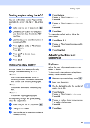 Page 92Making copies
81
12
Sorting copies using the ADF12
You can sort multiple copies. Pages will be 
stacked in the order 1 2 3, 1 2 3, 1 2 3, and so 
on.
aMake sure you are in Copy mode  .
bUnfold the ADF output tray and place 
your document face down in the ADF 
input tray.
cUse the dial pad to enter the number of 
copies (up to 99).
dPress Options and a or b to choose 
Stack/Sort.
PressOK.
ePress a or b to choose Sort.
PressOK.
fPress Start.
Improving copy quality12
You can choose from a range of quality...