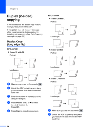 Page 95Chapter 12
84
Duplex (2-sided) 
copying 
12
If you want to use the duplex copy feature, 
load your document in the ADF.
If you get an Out of Memory message 
while you are making duplex copies, try 
installing extra memory. (See Out of memory 
message on page 86.)
Duplex Copy 
(long edge flip)12
MFC-8370DN
„1sidedi2 sided L
Portrait
 
Landscape
 
aMake sure you are in Copy mode  .
bUnfold the ADF output tray and place 
your document face down in the ADF 
input tray.
cEnter the number of copies (up to 99)...